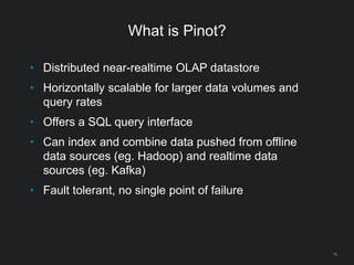 What is Pinot?
15
• Distributed near-realtime OLAP datastore
• Horizontally scalable for larger data volumes and
query rates
• Offers a SQL query interface
• Can index and combine data pushed from offline
data sources (eg. Hadoop) and realtime data
sources (eg. Kafka)
• Fault tolerant, no single point of failure
 