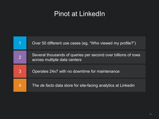 Pinot at LinkedIn
1 Over 50 different use cases (eg. “Who viewed my profile?”)
2
Several thousands of queries per second over billions of rows
across multiple data centers
3 Operates 24x7 with no downtime for maintenance
4 The de facto data store for site-facing analytics at Linkedin
16
 