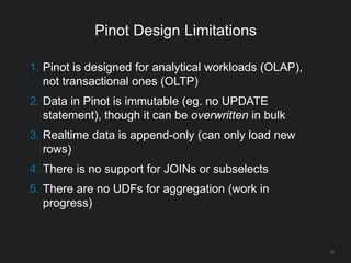 Pinot Design Limitations
18
1. Pinot is designed for analytical workloads (OLAP),
not transactional ones (OLTP)
2. Data in Pinot is immutable (eg. no UPDATE
statement), though it can be overwritten in bulk
3. Realtime data is append-only (can only load new
rows)
4. There is no support for JOINs or subselects
5. There are no UDFs for aggregation (work in
progress)
 