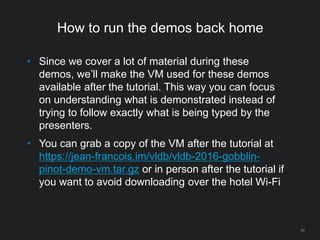 How to run the demos back home
20
• Since we cover a lot of material during these
demos, we’ll make the VM used for these demos
available after the tutorial. This way you can focus
on understanding what is demonstrated instead of
trying to follow exactly what is being typed by the
presenters.
• You can grab a copy of the VM after the tutorial at
https://jean-francois.im/vldb/vldb-2016-gobblin-
pinot-demo-vm.tar.gz or in person after the tutorial if
you want to avoid downloading over the hotel Wi-Fi
 
