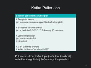 Kafka Puller Job
26
gobblin-jobs/Kafka-puller.pull
# Template to use
job.template=templates/gobblin-kafka.template
# Schedule in cron format
job.schedule=0 0/15 * * * ? # every 15 minutes
# Job configuration
job.name=KafkaPull
topics=test
# Can override brokers
# kafka.brokers="localhost:9092”
Pull records from Kafka topic (default at localhost),
write them to gobblin-jobs/job-output in plain text.
 