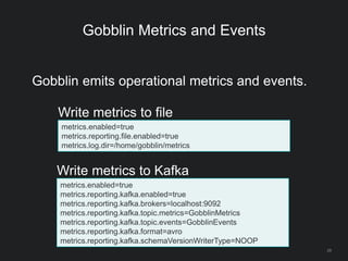 Gobblin Metrics and Events
29
Gobblin emits operational metrics and events.
metrics.enabled=true
metrics.reporting.file.enabled=true
metrics.log.dir=/home/gobblin/metrics
Write metrics to file
metrics.enabled=true
metrics.reporting.kafka.enabled=true
metrics.reporting.kafka.brokers=localhost:9092
metrics.reporting.kafka.topic.metrics=GobblinMetrics
metrics.reporting.kafka.topic.events=GobblinEvents
metrics.reporting.kafka.format=avro
metrics.reporting.kafka.schemaVersionWriterType=NOOP
Write metrics to Kafka
 
