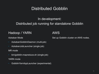 Distributed Gobblin
31
Hadoop / YARN
Azkaban Mode
• AzkabanGobblinDaemon (multi-job)
• AzkabanJobLauncher (single job)
MR mode
• bin/gobblin-mapreduce.sh (single job)
YARN mode
• GobblinYarnAppLauncher (experimental)
AWS
Set up Gobblin cluster on AWS nodes.
In development:
Distributed job running for standalone Gobblin
 