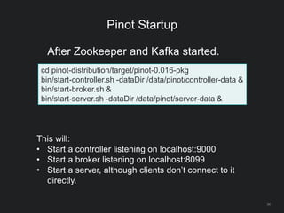 Pinot Startup
34
cd pinot-distribution/target/pinot-0.016-pkg
bin/start-controller.sh -dataDir /data/pinot/controller-data &
bin/start-broker.sh &
bin/start-server.sh -dataDir /data/pinot/server-data &
After Zookeeper and Kafka started.
This will:
• Start a controller listening on localhost:9000
• Start a broker listening on localhost:8099
• Start a server, although clients don’t connect to it
directly.
 