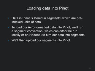 Loading data into Pinot
38
• Data in Pinot is stored in segments, which are pre-
indexed units of data
• To load our Avro-formatted data into Pinot, we’ll run
a segment conversion (which can either be run
locally or on Hadoop) to turn our data into segments
• We’ll then upload our segments into Pinot
 
