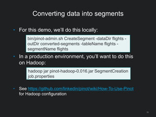 Converting data into segments
39
• For this demo, we’ll do this locally:
• In a production environment, you’ll want to do this
on Hadoop:
• See https://github.com/linkedin/pinot/wiki/How-To-Use-Pinot
for Hadoop configuration
bin/pinot-admin.sh CreateSegment -dataDir flights -
outDir converted-segments -tableName flights -
segmentName flights
hadoop jar pinot-hadoop-0.016.jar SegmentCreation
job.properties
 