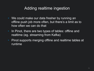 Adding realtime ingestion
43
• We could make our data fresher by running an
offline push job more often, but there’s a limit as to
how often we can do that
• In Pinot, there are two types of tables: offline and
realtime (eg. streaming from Kafka)
• Pinot supports merging offline and realtime tables at
runtime
 