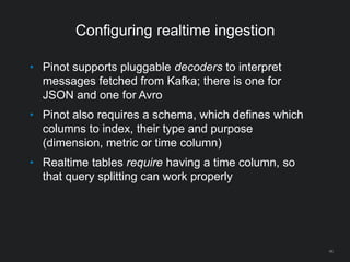 Configuring realtime ingestion
46
• Pinot supports pluggable decoders to interpret
messages fetched from Kafka; there is one for
JSON and one for Avro
• Pinot also requires a schema, which defines which
columns to index, their type and purpose
(dimension, metric or time column)
• Realtime tables require having a time column, so
that query splitting can work properly
 