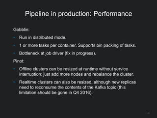 Pipeline in production: Performance
Gobblin:
• Run in distributed mode.
• 1 or more tasks per container. Supports bin packing of tasks.
• Bottleneck at job driver (fix in progress).
Pinot:
• Offline clusters can be resized at runtime without service
interruption: just add more nodes and rebalance the cluster.
• Realtime clusters can also be resized, although new replicas
need to reconsume the contents of the Kafka topic (this
limitation should be gone in Q4 2016).
51
 
