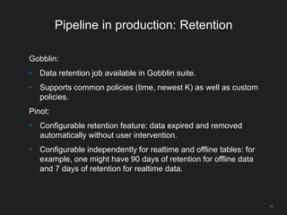 Pipeline in production: Retention
Gobblin:
• Data retention job available in Gobblin suite.
• Supports common policies (time, newest K) as well as custom
policies.
Pinot:
• Configurable retention feature: data expired and removed
automatically without user intervention.
• Configurable independently for realtime and offline tables: for
example, one might have 90 days of retention for offline data
and 7 days of retention for realtime data.
52
 