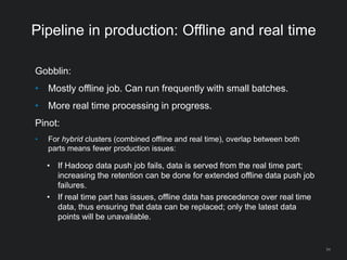 Pipeline in production: Offline and real time
Gobblin:
• Mostly offline job. Can run frequently with small batches.
• More real time processing in progress.
Pinot:
• For hybrid clusters (combined offline and real time), overlap between both
parts means fewer production issues:
• If Hadoop data push job fails, data is served from the real time part;
increasing the retention can be done for extended offline data push job
failures.
• If real time part has issues, offline data has precedence over real time
data, thus ensuring that data can be replaced; only the latest data
points will be unavailable.
54
 