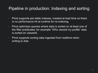 Pipeline in production: Indexing and sorting
• Pinot supports per-table indexes; created at load time so there
is no performance hit at runtime for re-indexing.
• Pinot optimizes queries where data is sorted on at least one of
the filter predicates; for example “Who viewed my profile” data
is sorted on viewerId.
• Pinot supports sorting data ingested from realtime when
writing to disk.
55
 