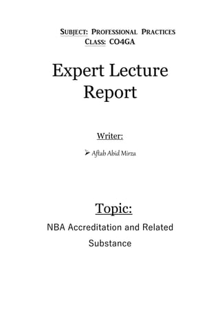Subject: Professional Practices
Class: CO4GA
Expert Lecture
Report
Writer:
 Aftab Abid Mirza
Topic:
NBA Accreditation and Related
Substance
 