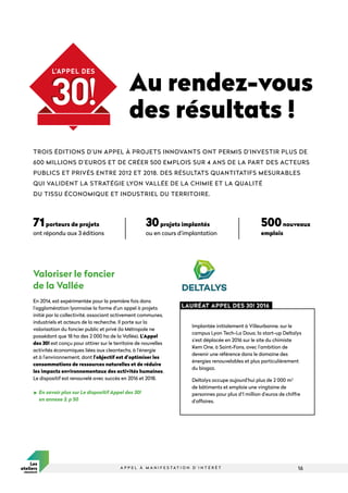 16
A P P E L À M A N I F E S T A T I O N D ’ I N T É R Ê T
Valoriser le foncier
de la Vallée
En 2014, est expérimentée pour la première fois dans
l’agglomération lyonnaise la forme d’un appel à projets
initié par la collectivité, associant activement communes,
industriels et acteurs de la recherche. Il porte sur la
valorisation du foncier public et privé (la Métropole ne
possédant que 18 ha des 2 000 ha de la Vallée). L’Appel
des 30! est conçu pour attirer sur le territoire de nouvelles
activités économiques liées aux cleantechs, à l’énergie
et à l’environnement, dont l’objectif est d’optimiser les
consommations de ressources naturelles et de réduire
les impacts environnementaux des activités humaines.
Le dispositif est renouvelé avec succès en 2016 et 2018.

En savoir plus sur Le dispositif Appel des 30!
en annexe 3, p 50
TROIS ÉDITIONS D’UN APPEL À PROJETS INNOVANTS ONT PERMIS D’INVESTIR PLUS DE
600 MILLIONS D’EUROS ET DE CRÉER 500 EMPLOIS SUR 4 ANS DE LA PART DES ACTEURS
PUBLICS ET PRIVÉS ENTRE 2012 ET 2018. DES RÉSULTATS QUANTITATIFS MESURABLES
QUI VALIDENT LA STRATÉGIE LYON VALLÉE DE LA CHIMIE ET LA QUALITÉ
DU TISSU ÉCONOMIQUE ET INDUSTRIEL DU TERRITOIRE.
Au rendez-vous
des résultats !
Implantée initialement à Villeurbanne, sur le
campus Lyon Tech-La Doua, la start-up Deltalys
s’est déplacée en 2016 sur le site du chimiste
Kem One, à Saint-Fons, avec l’ambition de
devenir une référence dans le domaine des
énergies renouvelables et plus particulièrement
du biogaz.
Deltalys occupe aujourd’hui plus de 2 000 m2
de bâtiments et emploie une vingtaine de
personnes pour plus d’1 million d’euros de chiffre
d’affaires.
LAURÉAT APPEL DES 30! 2016
71porteurs de projets
ont répondu aux 3 éditions
30projets implantés
ou en cours d’implantation
500nouveaux
emplois
 