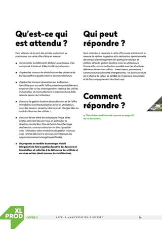 36
A P P E L À M A N I F E S T A T I O N D ’ I N T É R Ê T
OFFRE 2
LES
ATELIERS
Qu’est-ce qui
est attendu ?
Il est attendu de la part des entités souhaitant se
positionner sur cette offre d’être en mesure :

de raccorder les bâtiments Deltalys aux réseaux d’air
comprimé, d’azote et d’électricité haute tension,

d’opérer les travaux de réhabilitation des plateaux de
bureaux (offre à ajuster selon le besoin utilisateur),

d’opérer les travaux nécessaires sur les fonciers
identifiés pour accueillir l’offre présentée préalablement,
en particulier sur les aménagements réseaux des utilités
industrielles, et éventuellement la création d’une dalle
selon le besoin de l’utilisateur,

d’assurer la gestion locative de ces fonciers et de l’offre
immobilière (contractualisation avec les utilisateurs,
suivi des besoins, réception des loyers et charges liées au
coût d’utilisation des utilités…),

d’assurer le lien entre les utilisateurs finaux et les
entités délivrant des services, en particulier la
direction du site Kem One de Saint-Fons (fléchage
des besoins, contractualisation en direct possible
avec l’utilisateur selon modalités de gestion retenues
avec l’entité délivrant le service) parmi lesquels les
approvisionnement énergétiques/fluides,

de proposer un modèle économique viable
intégrant à la fois la gestion locative des fonciers et
immobiliers et celle liée à la délivrance des utilités et
services ad-hoc (dont travaux de viabilisation).
Qui peut
répondre ?
Sont attendus à répondre à cette offre toute entité étant en
mesure de réaliser la gestion et la réalisation opérationnelle
de travaux d’aménagement (en particulier réseaux et
utilités) et/ou la gestion locative avec les utilisateurs
finaux et la contractualisation possible avec les structures
délivreurs de services ad hoc : investisseurs promoteurs /
constructeurs exploitants (énergéticiens) / et autres acteurs
de la chaîne de valeur de la RD, de l’ingénierie industrielle
et de l’accompagnement des start-ups.
Comment
répondre ?
Détail des conditions de réponse en page 40
de ce document.
 