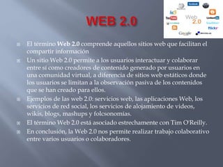  El término Web 2.0 comprende aquellos sitios web que facilitan el 
compartir información 
 Un sitio Web 2.0 permite a los usuarios interactuar y colaborar 
entre sí como creadores de contenido generado por usuarios en 
una comunidad virtual, a diferencia de sitios web estáticos donde 
los usuarios se limitan a la observación pasiva de los contenidos 
que se han creado para ellos. 
 Ejemplos de las web 2.0: servicios web, las aplicaciones Web, los 
servicios de red social, los servicios de alojamiento de videos, 
wikis, blogs, mashups y folcsonomías. 
 El término Web 2.0 está asociado estrechamente con Tim O'Reilly. 
 En conclusión, la Web 2.0 nos permite realizar trabajo colaborativo 
entre varios usuarios o colaboradores. 
 