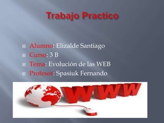  Alumno: Elizalde Santiago 
 Curso: 3 B 
 Tema: Evolución de las WEB 
 Profesor: Spasiuk Fernando 
 