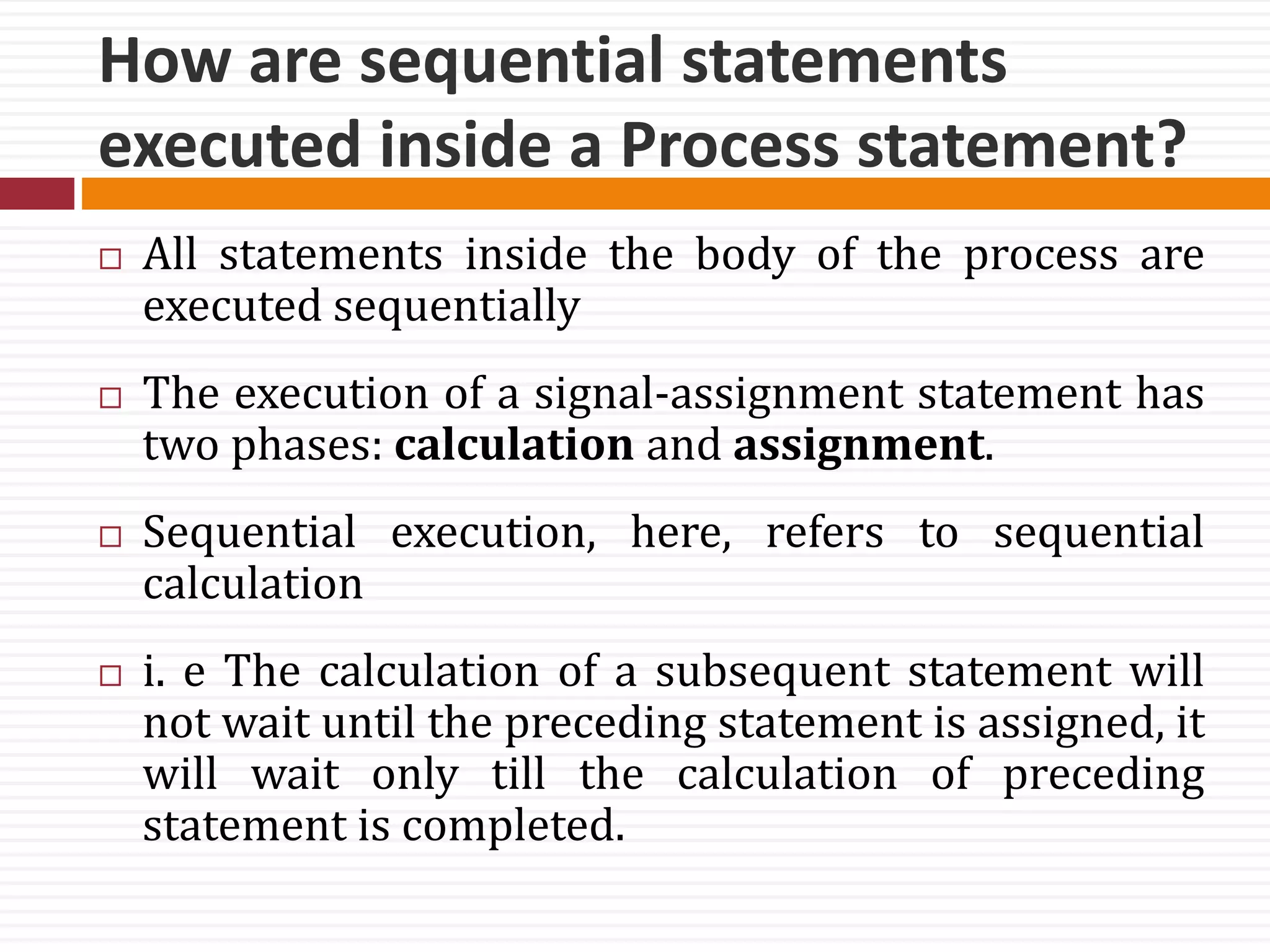 How are sequential statements
executed inside a Process statement?
 All statements inside the body of the process are
executed sequentially
 The execution of a signal-assignment statement has
two phases: calculation and assignment.
 Sequential execution, here, refers to sequential
calculation
 i. e The calculation of a subsequent statement will
not wait until the preceding statement is assigned, it
will wait only till the calculation of preceding
statement is completed.
 
