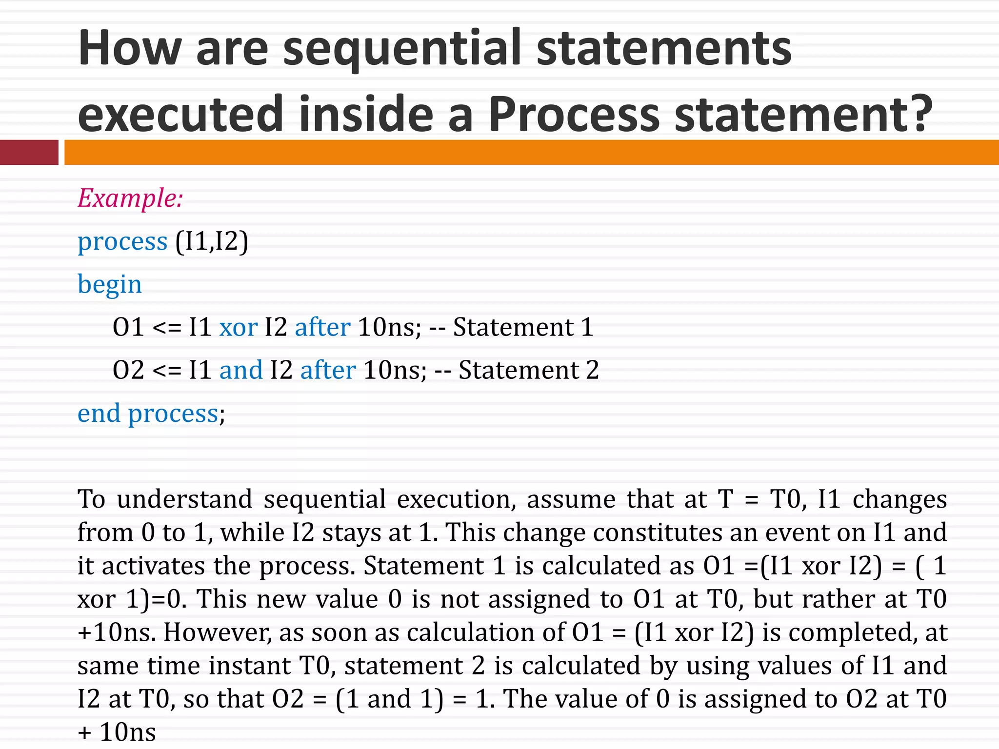 How are sequential statements
executed inside a Process statement?
Example:
process (I1,I2)
begin
O1 <= I1 xor I2 after 10ns; -- Statement 1
O2 <= I1 and I2 after 10ns; -- Statement 2
end process;
To understand sequential execution, assume that at T = T0, I1 changes
from 0 to 1, while I2 stays at 1. This change constitutes an event on I1 and
it activates the process. Statement 1 is calculated as O1 =(I1 xor I2) = ( 1
xor 1)=0. This new value 0 is not assigned to O1 at T0, but rather at T0
+10ns. However, as soon as calculation of O1 = (I1 xor I2) is completed, at
same time instant T0, statement 2 is calculated by using values of I1 and
I2 at T0, so that O2 = (1 and 1) = 1. The value of 0 is assigned to O2 at T0
+ 10ns
 