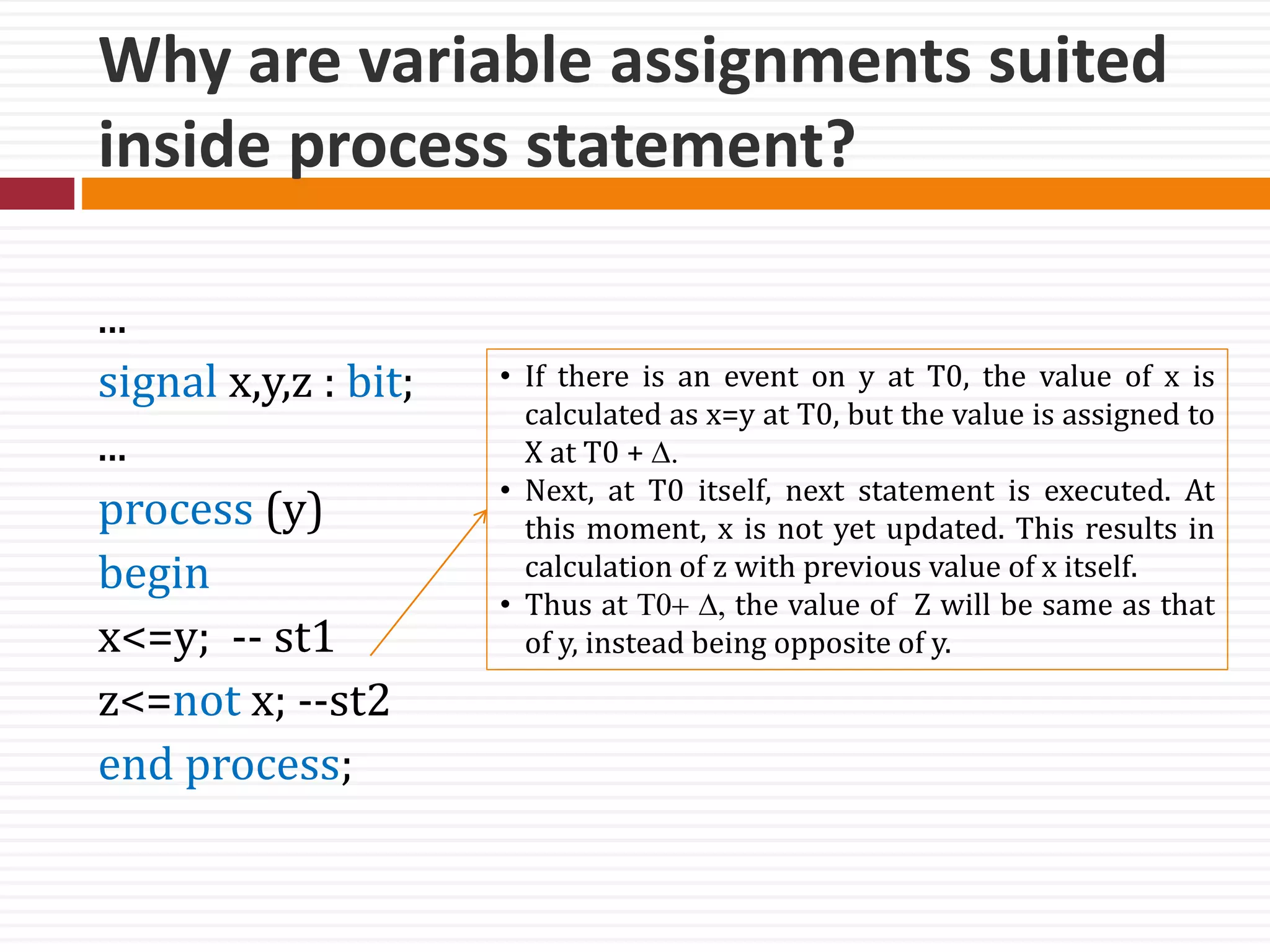 Why are variable assignments suited
inside process statement?
...
signal x,y,z : bit;
...
process (y)
begin
x<=y; -- st1
z<=not x; --st2
end process;
• If there is an event on y at T0, the value of x is
calculated as x=y at T0, but the value is assigned to
X at T0 + D.
• Next, at T0 itself, next statement is executed. At
this moment, x is not yet updated. This results in
calculation of z with previous value of x itself.
• Thus at T0+ D, the value of Z will be same as that
of y, instead being opposite of y.
 