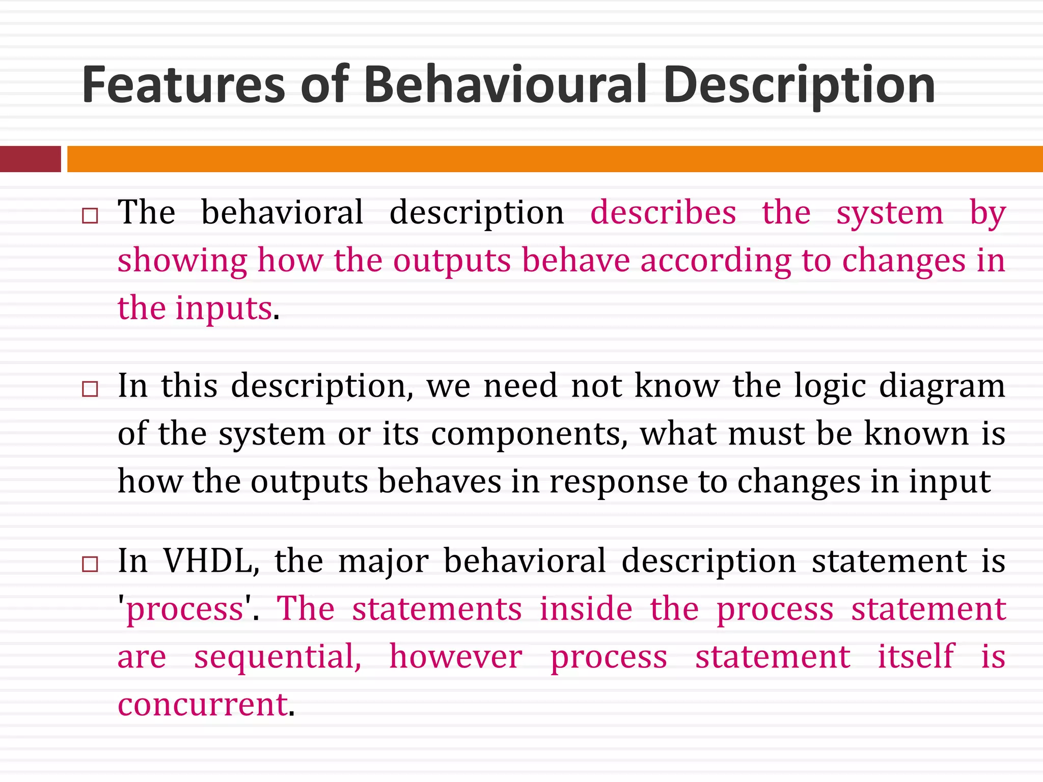 Features of Behavioural Description
 The behavioral description describes the system by
showing how the outputs behave according to changes in
the inputs.
 In this description, we need not know the logic diagram
of the system or its components, what must be known is
how the outputs behaves in response to changes in input
 In VHDL, the major behavioral description statement is
'process'. The statements inside the process statement
are sequential, however process statement itself is
concurrent.
 
