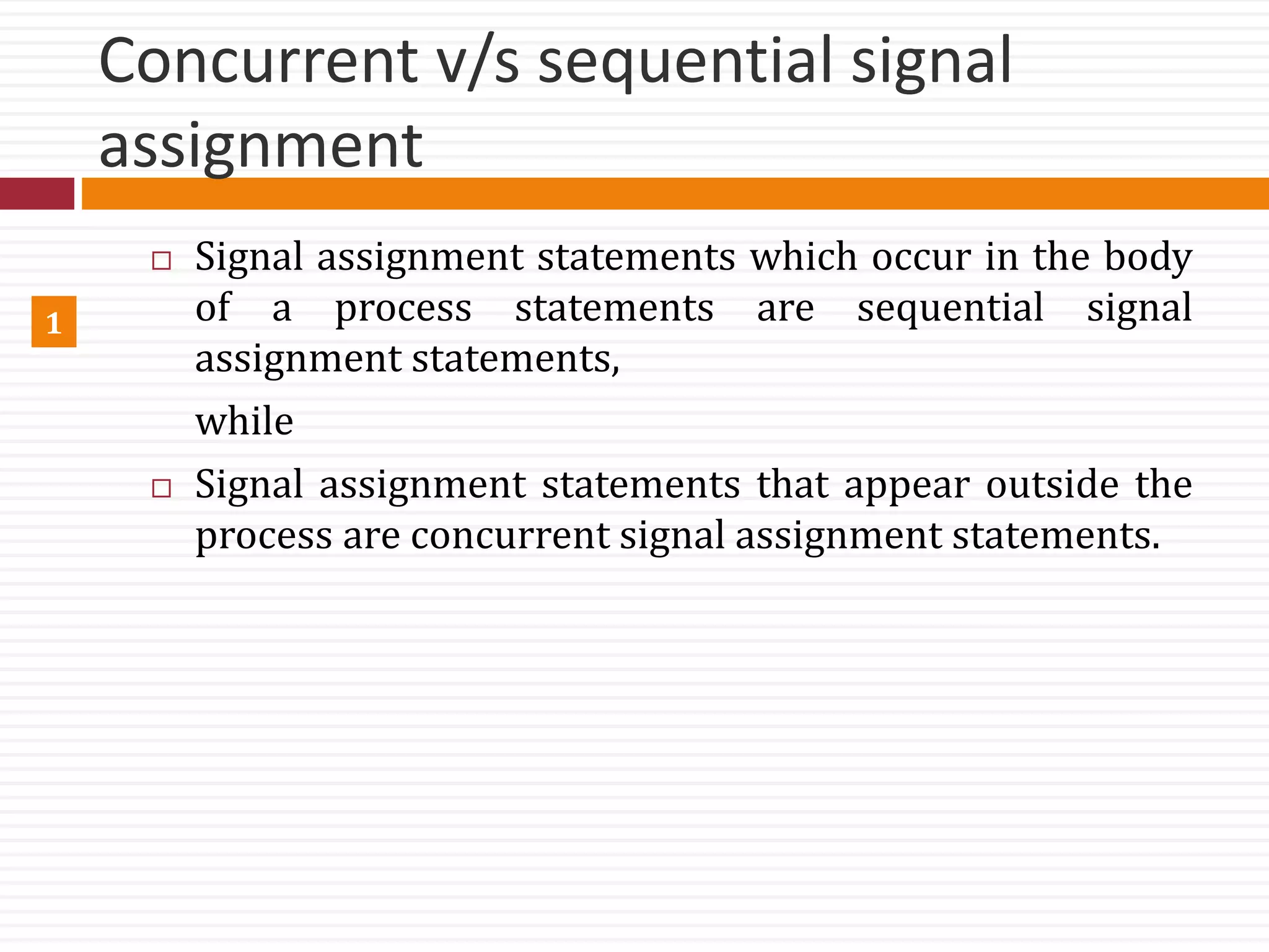 Concurrent v/s sequential signal
assignment
 Signal assignment statements which occur in the body
of a process statements are sequential signal
assignment statements,
while
 Signal assignment statements that appear outside the
process are concurrent signal assignment statements.
1
 