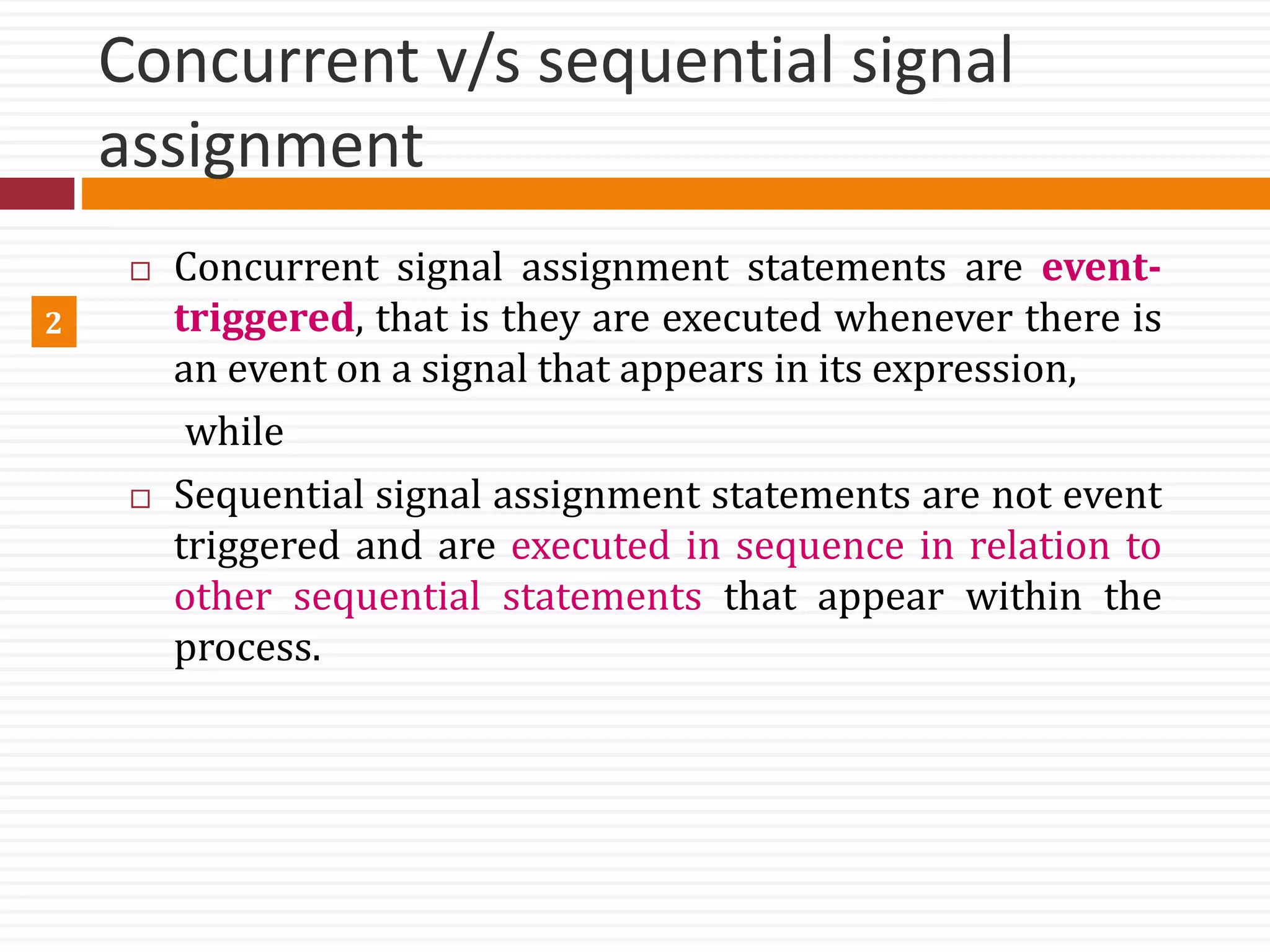 Concurrent v/s sequential signal
assignment
 Concurrent signal assignment statements are event-
triggered, that is they are executed whenever there is
an event on a signal that appears in its expression,
while
 Sequential signal assignment statements are not event
triggered and are executed in sequence in relation to
other sequential statements that appear within the
process.
2
 