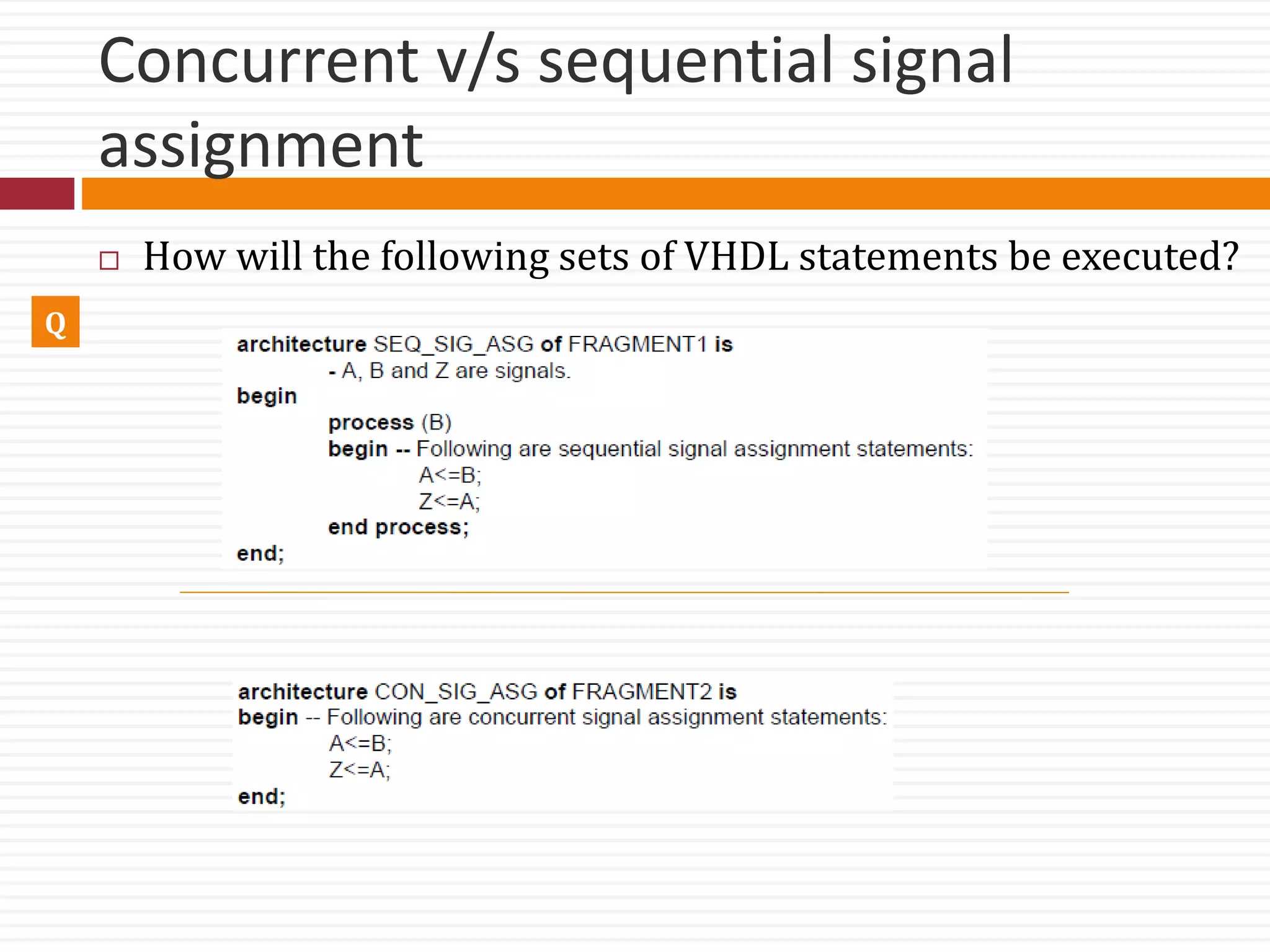 Concurrent v/s sequential signal
assignment
Q
 How will the following sets of VHDL statements be executed?
 