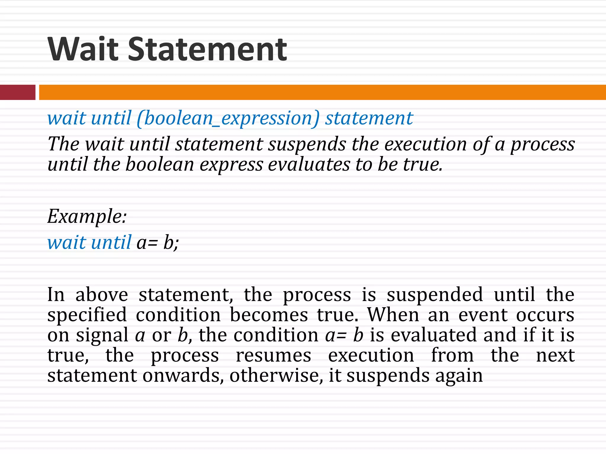 Wait Statement
wait until (boolean_expression) statement
The wait until statement suspends the execution of a process
until the boolean express evaluates to be true.
Example:
wait until a= b;
In above statement, the process is suspended until the
specified condition becomes true. When an event occurs
on signal a or b, the condition a= b is evaluated and if it is
true, the process resumes execution from the next
statement onwards, otherwise, it suspends again
 