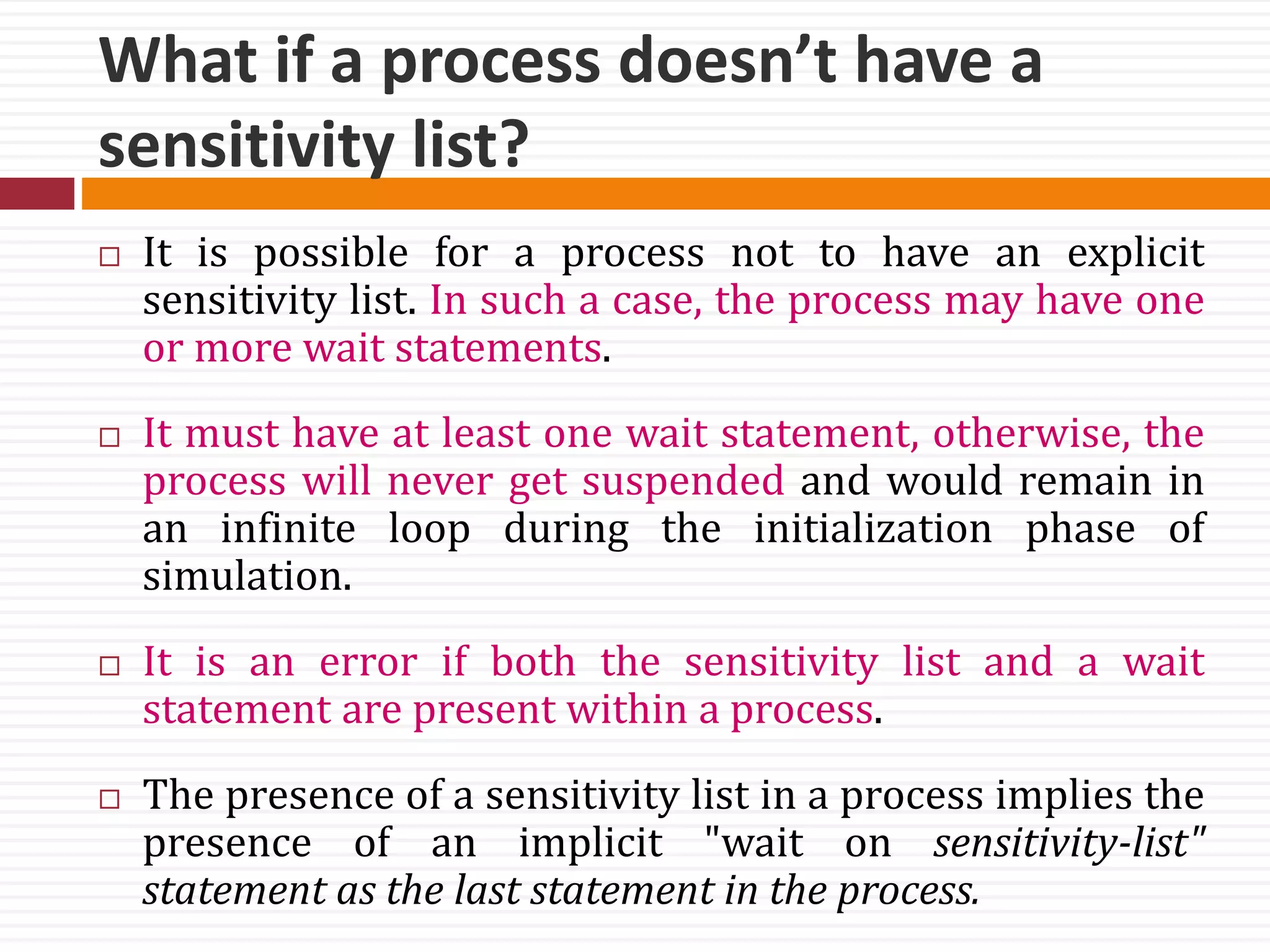 What if a process doesn’t have a
sensitivity list?
 It is possible for a process not to have an explicit
sensitivity list. In such a case, the process may have one
or more wait statements.
 It must have at least one wait statement, otherwise, the
process will never get suspended and would remain in
an infinite loop during the initialization phase of
simulation.
 It is an error if both the sensitivity list and a wait
statement are present within a process.
 The presence of a sensitivity list in a process implies the
presence of an implicit "wait on sensitivity-list"
statement as the last statement in the process.
 