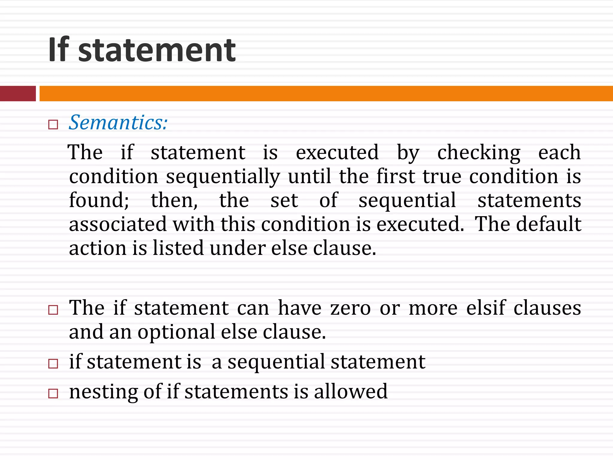 If statement
 Semantics:
The if statement is executed by checking each
condition sequentially until the first true condition is
found; then, the set of sequential statements
associated with this condition is executed. The default
action is listed under else clause.
 The if statement can have zero or more elsif clauses
and an optional else clause.
 if statement is a sequential statement
 nesting of if statements is allowed
 