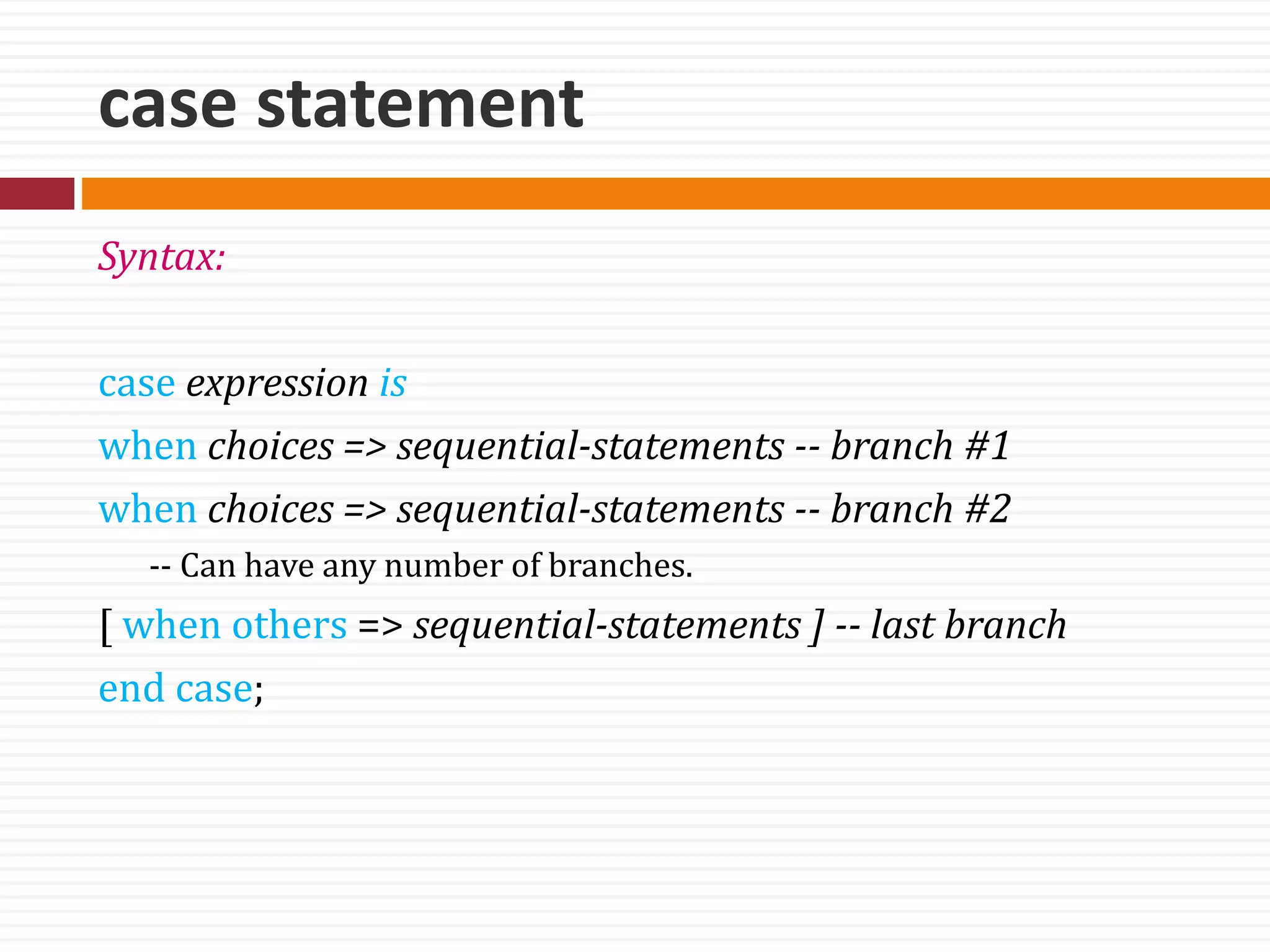 case statement
Syntax:
case expression is
when choices => sequential-statements -- branch #1
when choices => sequential-statements -- branch #2
-- Can have any number of branches.
[ when others => sequential-statements ] -- last branch
end case;
 