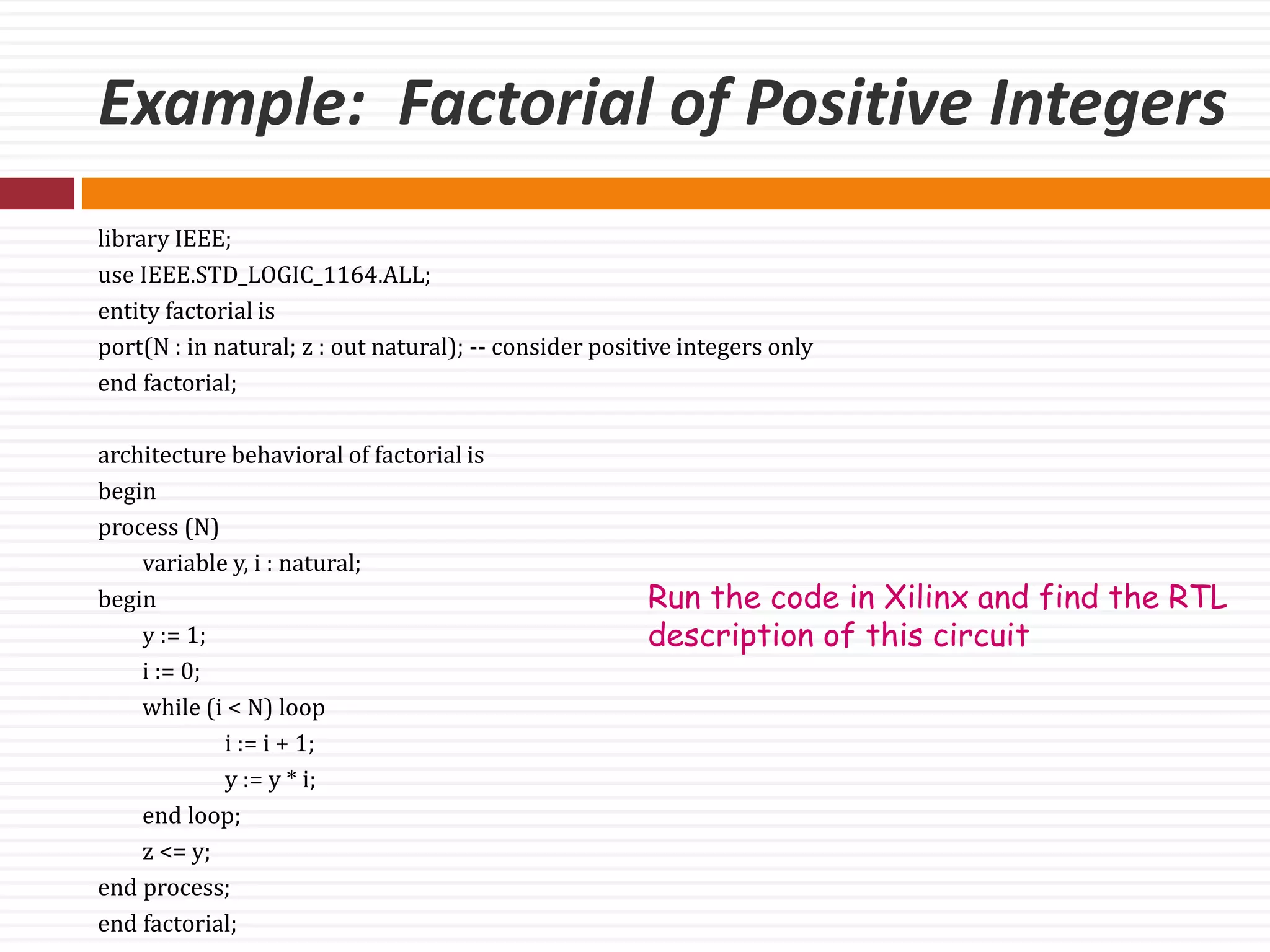 Example: Factorial of Positive Integers
library IEEE;
use IEEE.STD_LOGIC_1164.ALL;
entity factorial is
port(N : in natural; z : out natural); -- consider positive integers only
end factorial;
architecture behavioral of factorial is
begin
process (N)
variable y, i : natural;
begin
y := 1;
i := 0;
while (i < N) loop
i := i + 1;
y := y * i;
end loop;
z <= y;
end process;
end factorial;
Run the code in Xilinx and find the RTL
description of this circuit
 