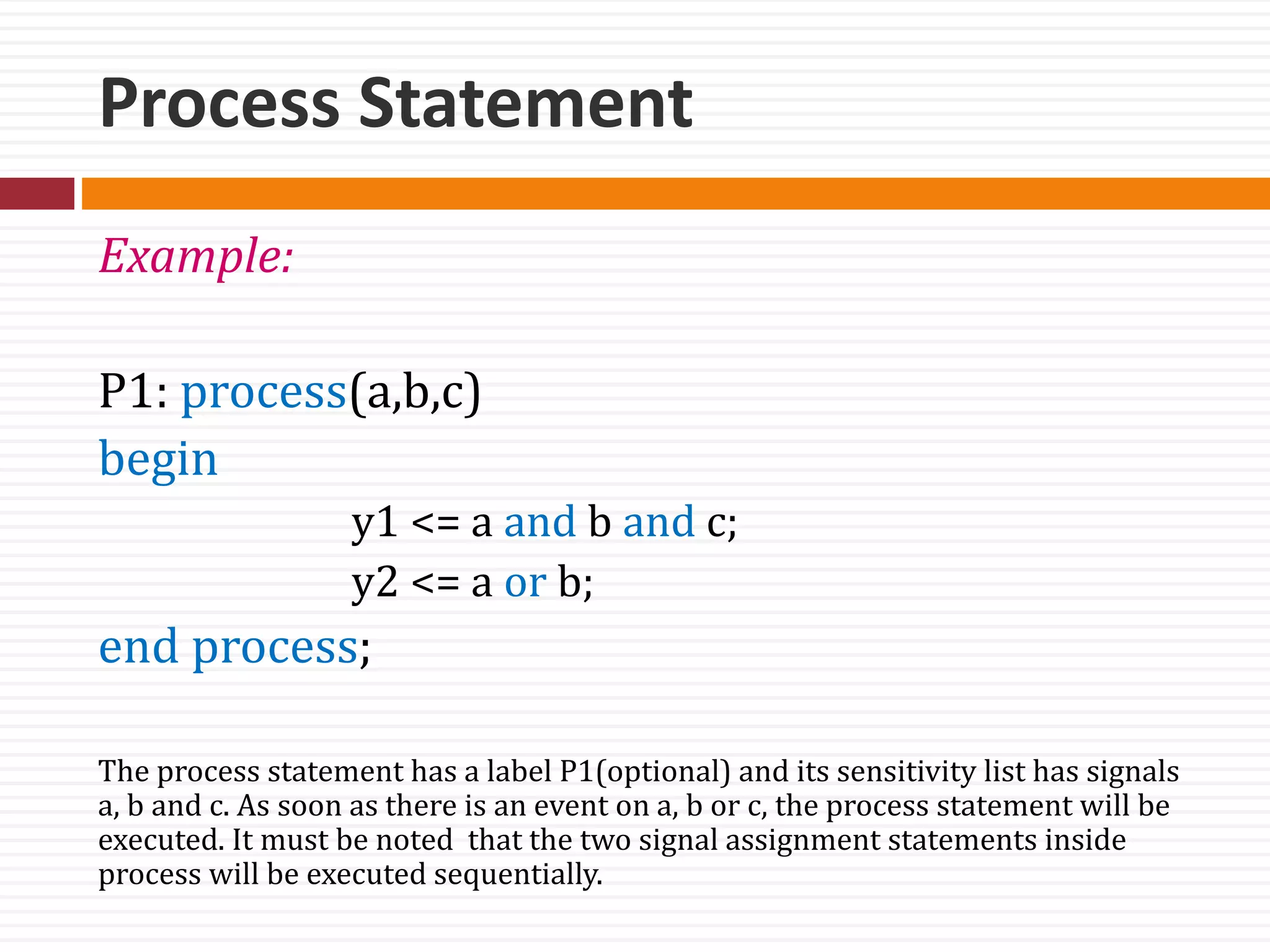 Process Statement
Example:
P1: process(a,b,c)
begin
y1 <= a and b and c;
y2 <= a or b;
end process;
The process statement has a label P1(optional) and its sensitivity list has signals
a, b and c. As soon as there is an event on a, b or c, the process statement will be
executed. It must be noted that the two signal assignment statements inside
process will be executed sequentially.
 