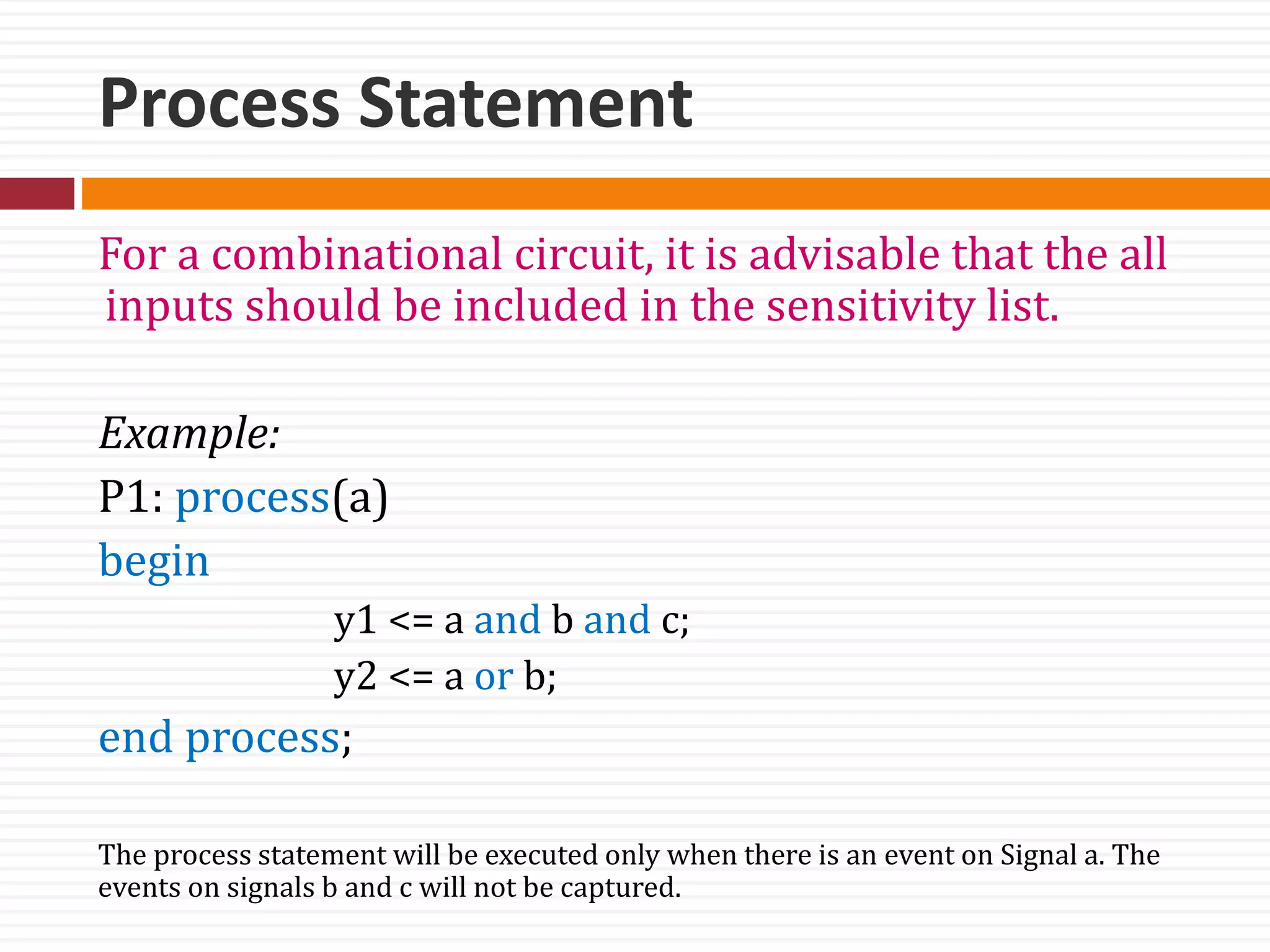 Process Statement
For a combinational circuit, it is advisable that the all
inputs should be included in the sensitivity list.
Example:
P1: process(a)
begin
y1 <= a and b and c;
y2 <= a or b;
end process;
The process statement will be executed only when there is an event on Signal a. The
events on signals b and c will not be captured.
 