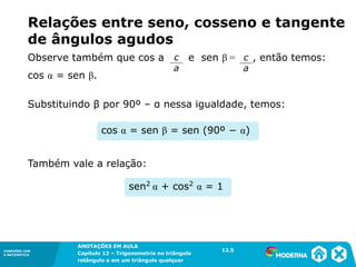 CONEXÕES COM
A MATEMÁTICA
ANOTAÇÕES EM AULA
Capítulo 12 – Trigonometria no triângulo
retângulo e em um triângulo qualquer
ANOTAÇÕES EM AULA
Capítulo 12 – Trig. no triâng. ret. e num triâng. qualquer
12.1
CONEXÕES COM
A MATEMÁTICA
CONEXÕES COM
A MATEMÁTICA
ANOTAÇÕES EM AULA
Capítulo 12 – Trigonometria no triângulo
retângulo e em um triângulo qualquer
Substituindo β por 90º – α nessa igualdade, temos:
Também vale a relação:
sen2
α + cos2
α = 1
cos α = sen β = sen (90º − α)
Relações entre seno, cosseno e tangente
de ângulos agudos
12.5
Observe também que cos a e sen β = , então temos:
cos α = sen β.
c
a
c
a
 