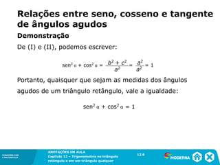 CONEXÕES COM
A MATEMÁTICA
ANOTAÇÕES EM AULA
Capítulo 12 – Trigonometria no triângulo
retângulo e em um triângulo qualquer
ANOTAÇÕES EM AULA
Capítulo 12 – Trig. no triâng. ret. e num triâng. qualquer
12.1
CONEXÕES COM
A MATEMÁTICA
CONEXÕES COM
A MATEMÁTICA
ANOTAÇÕES EM AULA
Capítulo 12 – Trigonometria no triângulo
retângulo e em um triângulo qualquer
Demonstração
De (I) e (II), podemos escrever:
Portanto, quaisquer que sejam as medidas dos ângulos
agudos de um triângulo retângulo, vale a igualdade:
Relações entre seno, cosseno e tangente
de ângulos agudos
sen2
α + cos2
α = 1
sen2
α + cos2
α = = = 1
b2
+ c2
a2
a2
a2
12.6
 