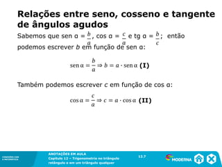 CONEXÕES COM
A MATEMÁTICA
ANOTAÇÕES EM AULA
Capítulo 12 – Trigonometria no triângulo
retângulo e em um triângulo qualquer
ANOTAÇÕES EM AULA
Capítulo 12 – Trig. no triâng. ret. e num triâng. qualquer
12.1
CONEXÕES COM
A MATEMÁTICA
CONEXÕES COM
A MATEMÁTICA
ANOTAÇÕES EM AULA
Capítulo 12 – Trigonometria no triângulo
retângulo e em um triângulo qualquer
Relações entre seno, cosseno e tangente
de ângulos agudos
Também podemos escrever c em função de cos α:
Sabemos que sen α = , cos α = e tg α = ; então
podemos escrever b em função de sen α:
12.7
 