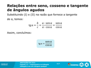 CONEXÕES COM
A MATEMÁTICA
ANOTAÇÕES EM AULA
Capítulo 12 – Trigonometria no triângulo
retângulo e em um triângulo qualquer
ANOTAÇÕES EM AULA
Capítulo 12 – Trig. no triâng. ret. e num triâng. qualquer
12.1
CONEXÕES COM
A MATEMÁTICA
CONEXÕES COM
A MATEMÁTICA
ANOTAÇÕES EM AULA
Capítulo 12 – Trigonometria no triângulo
retângulo e em um triângulo qualquer
Relações entre seno, cosseno e tangente
de ângulos agudos
Substituindo (I) e (II) na razão que fornece a tangente
de α, temos:
Assim, concluímos:
12.7
 