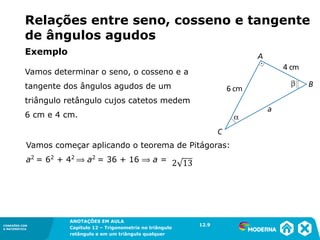 CONEXÕES COM
A MATEMÁTICA
ANOTAÇÕES EM AULA
Capítulo 12 – Trigonometria no triângulo
retângulo e em um triângulo qualquer
ANOTAÇÕES EM AULA
Capítulo 12 – Trig. no triâng. ret. e num triâng. qualquer
12.1
CONEXÕES COM
A MATEMÁTICA
CONEXÕES COM
A MATEMÁTICA
ANOTAÇÕES EM AULA
Capítulo 12 – Trigonometria no triângulo
retângulo e em um triângulo qualquer
Vamos começar aplicando o teorema de Pitágoras:
a2
= 62
+ 42
⟹ a2
= 36 + 16 ⟹ a =
Relações entre seno, cosseno e tangente
de ângulos agudos
Vamos determinar o seno, o cosseno e a
tangente dos ângulos agudos de um
triângulo retângulo cujos catetos medem
6 cm e 4 cm.
12.9
Exemplo
 