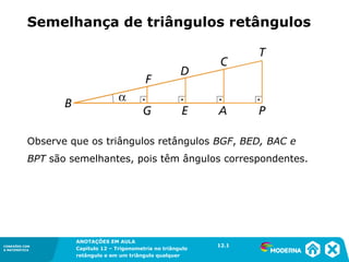 CONEXÕES COM
A MATEMÁTICA
ANOTAÇÕES EM AULA
Capítulo 12 – Trigonometria no triângulo
retângulo e em um triângulo qualquer
ANOTAÇÕES EM AULA
Capítulo 12 – Trig. no triâng. ret. e num triâng. qualquer
12.1
CONEXÕES COM
A MATEMÁTICA
CONEXÕES COM
A MATEMÁTICA
ANOTAÇÕES EM AULA
Capítulo 12 – Trigonometria no triângulo
retângulo e em um triângulo qualquer
Observe que os triângulos retângulos BGF, BED, BAC e
BPT são semelhantes, pois têm ângulos correspondentes.
Semelhança de triângulos retângulos
12.1
 