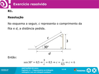 CONEXÕES COM
A MATEMÁTICA
ANOTAÇÕES EM AULA
Capítulo 12 – Trigonometria no triângulo
retângulo e em um triângulo qualquer
ANOTAÇÕES EM AULA
Capítulo 12 – Trig. no triâng. ret. e num triâng. qualquer
12.1
CONEXÕES COM
A MATEMÁTICA
CONEXÕES COM
A MATEMÁTICA
ANOTAÇÕES EM AULA
Capítulo 12 – Trigonometria no triângulo
retângulo e em um triângulo qualquer
Exercício resolvido
R1.
Resolução
No esquema a seguir, c representa o comprimento da
fita e d, a distância pedida.
12.10
Então:
 