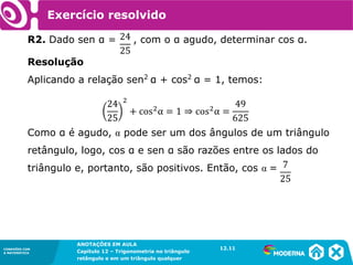CONEXÕES COM
A MATEMÁTICA
ANOTAÇÕES EM AULA
Capítulo 12 – Trigonometria no triângulo
retângulo e em um triângulo qualquer
ANOTAÇÕES EM AULA
Capítulo 12 – Trig. no triâng. ret. e num triâng. qualquer
12.1
CONEXÕES COM
A MATEMÁTICA
CONEXÕES COM
A MATEMÁTICA
ANOTAÇÕES EM AULA
Capítulo 12 – Trigonometria no triângulo
retângulo e em um triângulo qualquer
Resolução
Aplicando a relação sen2
α + cos2
α = 1, temos:
Como α é agudo, α pode ser um dos ângulos de um triângulo
retângulo, logo, cos α e sen α são razões entre os lados do
triângulo e, portanto, são positivos. Então, cos α =
R2. Dado sen α = , com o α agudo, determinar cos α.
Exercício resolvido
12.11
 