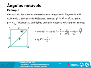 CONEXÕES COM
A MATEMÁTICA
ANOTAÇÕES EM AULA
Capítulo 12 – Trigonometria no triângulo
retângulo e em um triângulo qualquer
ANOTAÇÕES EM AULA
Capítulo 12 – Trig. no triâng. ret. e num triâng. qualquer
12.1
CONEXÕES COM
A MATEMÁTICA
CONEXÕES COM
A MATEMÁTICA
ANOTAÇÕES EM AULA
Capítulo 12 – Trigonometria no triângulo
retângulo e em um triângulo qualquer
Ângulos notáveis
Exemplo
Vamos calcular o seno, o cosseno e a tangente do ângulo de 45º.
Aplicando o teorema de Pitágoras, temos: y2
= x2
+ x2
, ou seja,
y = x . Usando as definições de seno, cosseno e tangente, temos:
12.12
▪
▪
 