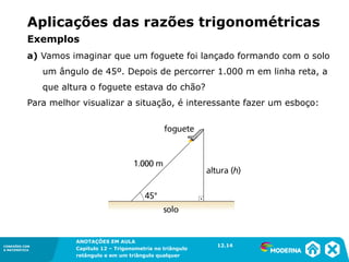 CONEXÕES COM
A MATEMÁTICA
ANOTAÇÕES EM AULA
Capítulo 12 – Trigonometria no triângulo
retângulo e em um triângulo qualquer
ANOTAÇÕES EM AULA
Capítulo 12 – Trig. no triâng. ret. e num triâng. qualquer
12.1
CONEXÕES COM
A MATEMÁTICA
CONEXÕES COM
A MATEMÁTICA
ANOTAÇÕES EM AULA
Capítulo 12 – Trigonometria no triângulo
retângulo e em um triângulo qualquer
a) Vamos imaginar que um foguete foi lançado formando com o solo
um ângulo de 45º. Depois de percorrer 1.000 m em linha reta, a
que altura o foguete estava do chão?
Para melhor visualizar a situação, é interessante fazer um esboço:
12.14
Aplicações das razões trigonométricas
Exemplos
 