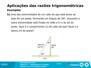 CONEXÕES COM
A MATEMÁTICA
ANOTAÇÕES EM AULA
Capítulo 12 – Trigonometria no triângulo
retângulo e em um triângulo qualquer
ANOTAÇÕES EM AULA
Capítulo 12 – Trig. no triâng. ret. e num triâng. qualquer
12.1
CONEXÕES COM
A MATEMÁTICA
CONEXÕES COM
A MATEMÁTICA
ANOTAÇÕES EM AULA
Capítulo 12 – Trigonometria no triângulo
retângulo e em um triângulo qualquer
b) Uma das extremidades de um cabo de aço está presa ao
topo de um poste, formando um ângulo de 30º, enquanto a
outra extremidade está fixada no chão a 5 m do pé do
poste. Qual é o comprimento (c) do cabo de aço? Qual é a
altura (h) do poste?
12.15
Aplicações das razões trigonométricas
Exemplos
 