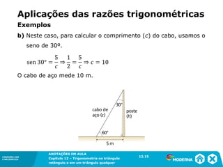 CONEXÕES COM
A MATEMÁTICA
ANOTAÇÕES EM AULA
Capítulo 12 – Trigonometria no triângulo
retângulo e em um triângulo qualquer
ANOTAÇÕES EM AULA
Capítulo 12 – Trig. no triâng. ret. e num triâng. qualquer
12.1
CONEXÕES COM
A MATEMÁTICA
CONEXÕES COM
A MATEMÁTICA
ANOTAÇÕES EM AULA
Capítulo 12 – Trigonometria no triângulo
retângulo e em um triângulo qualquer
b) Neste caso, para calcular o comprimento (c) do cabo, usamos o
seno de 30º.
O cabo de aço mede 10 m.
12.15
Aplicações das razões trigonométricas
Exemplos
 