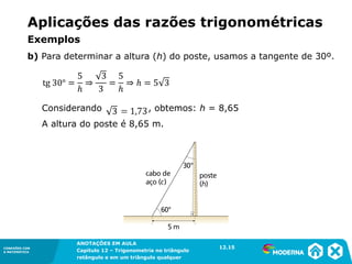 CONEXÕES COM
A MATEMÁTICA
ANOTAÇÕES EM AULA
Capítulo 12 – Trigonometria no triângulo
retângulo e em um triângulo qualquer
ANOTAÇÕES EM AULA
Capítulo 12 – Trig. no triâng. ret. e num triâng. qualquer
12.1
CONEXÕES COM
A MATEMÁTICA
CONEXÕES COM
A MATEMÁTICA
ANOTAÇÕES EM AULA
Capítulo 12 – Trigonometria no triângulo
retângulo e em um triângulo qualquer
Considerando , obtemos: h = 8,65
A altura do poste é 8,65 m.
12.15
b) Para determinar a altura (h) do poste, usamos a tangente de 30º.
Aplicações das razões trigonométricas
Exemplos
 