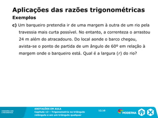 CONEXÕES COM
A MATEMÁTICA
ANOTAÇÕES EM AULA
Capítulo 12 – Trigonometria no triângulo
retângulo e em um triângulo qualquer
ANOTAÇÕES EM AULA
Capítulo 12 – Trig. no triâng. ret. e num triâng. qualquer
12.1
CONEXÕES COM
A MATEMÁTICA
CONEXÕES COM
A MATEMÁTICA
ANOTAÇÕES EM AULA
Capítulo 12 – Trigonometria no triângulo
retângulo e em um triângulo qualquer
c) Um barqueiro pretendia ir de uma margem à outra de um rio pela
travessia mais curta possível. No entanto, a correnteza o arrastou
24 m além do atracadouro. Do local aonde o barco chegou,
avista-se o ponto de partida de um ângulo de 60º em relação à
margem onde o barqueiro está. Qual é a largura (r) do rio?
12.16
Aplicações das razões trigonométricas
Exemplos
 