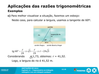 CONEXÕES COM
A MATEMÁTICA
ANOTAÇÕES EM AULA
Capítulo 12 – Trigonometria no triângulo
retângulo e em um triângulo qualquer
ANOTAÇÕES EM AULA
Capítulo 12 – Trig. no triâng. ret. e num triâng. qualquer
12.1
CONEXÕES COM
A MATEMÁTICA
CONEXÕES COM
A MATEMÁTICA
ANOTAÇÕES EM AULA
Capítulo 12 – Trigonometria no triângulo
retângulo e em um triângulo qualquer
c) Para melhor visualizar a situação, fazemos um esboço:
Neste caso, para calcular a largura, usamos a tangente de 60º:
Considerando = 1,73, obtemos: r = 41,52.
Logo, a largura do rio é 41,52 m.
12.16
Aplicações das razões trigonométricas
Exemplos
 